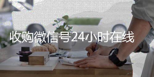 收购微信号24小时在线秒结平台(收购微信号的联系方式)